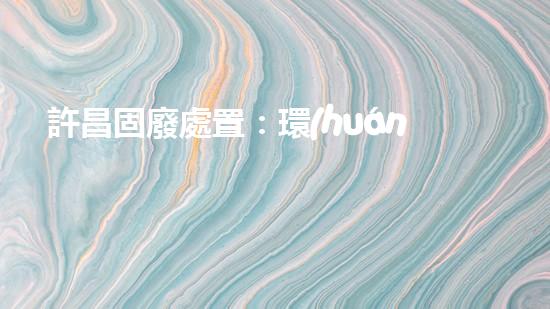 許昌固廢處置：環(huán)境危機下的挑戰(zhàn)與突破！